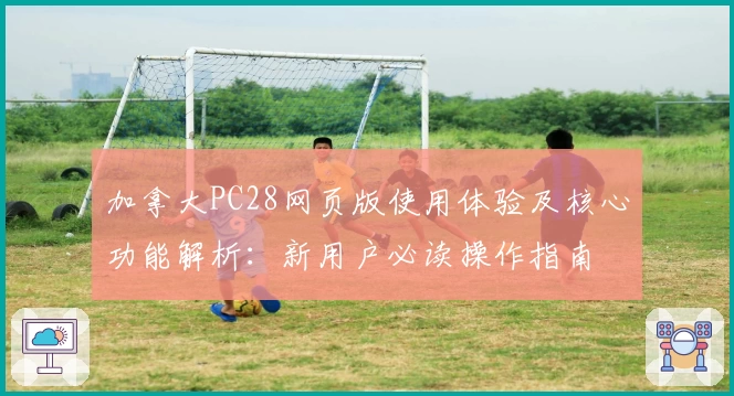 加拿大PC28网页版使用体验及核心功能解析：新用户必读操作指南