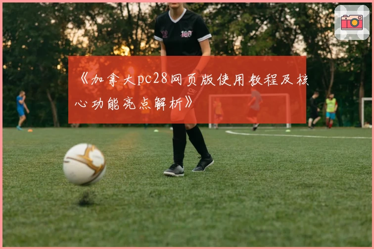 《加拿大pc28网页版使用教程及核心功能亮点解析》