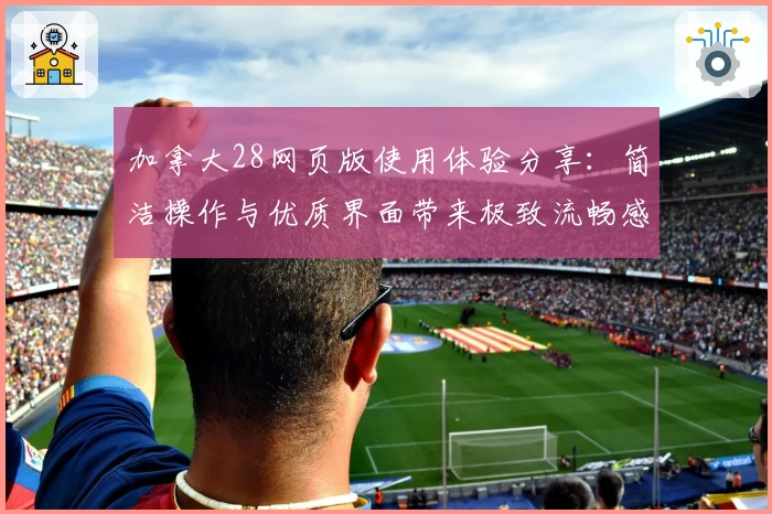 加拿大28网页版使用体验分享：简洁操作与优质界面带来极致流畅感受