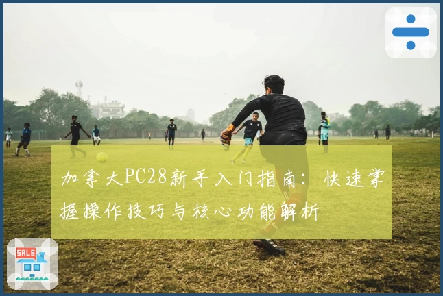 加拿大PC28新手入门指南：快速掌握操作技巧与核心功能解析