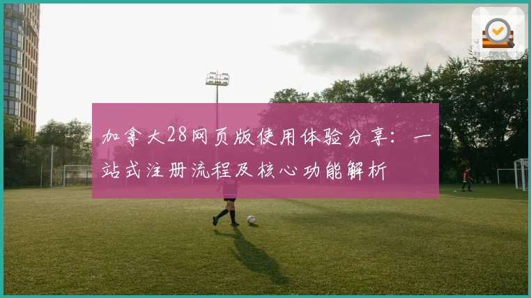 加拿大28网页版使用体验分享：一站式注册流程及核心功能解析